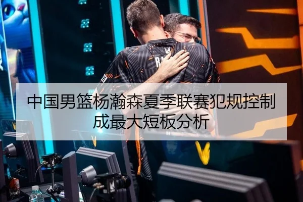 中国男篮杨瀚森夏季联赛犯规控制成最大短板分析